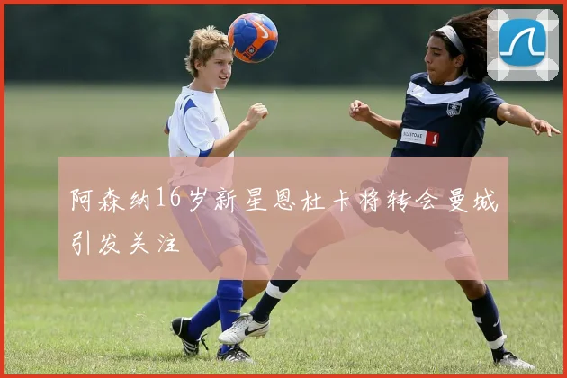 阿森纳16岁新星恩杜卡将转会曼城引发关注