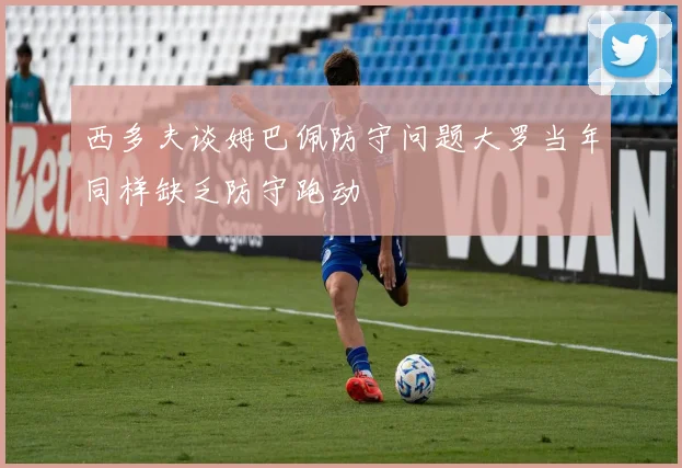 西多夫谈姆巴佩防守问题大罗当年同样缺乏防守跑动