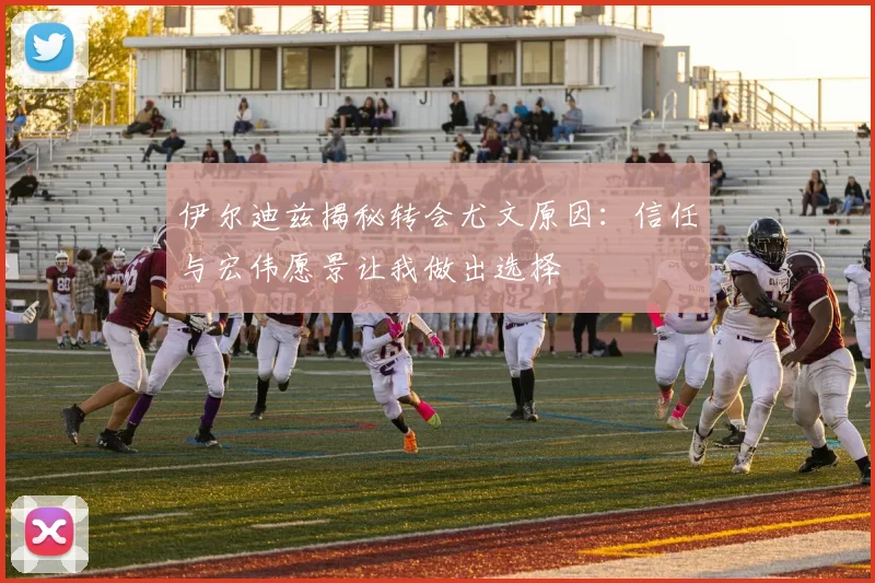伊尔迪兹揭秘转会尤文原因：信任与宏伟愿景让我做出选择