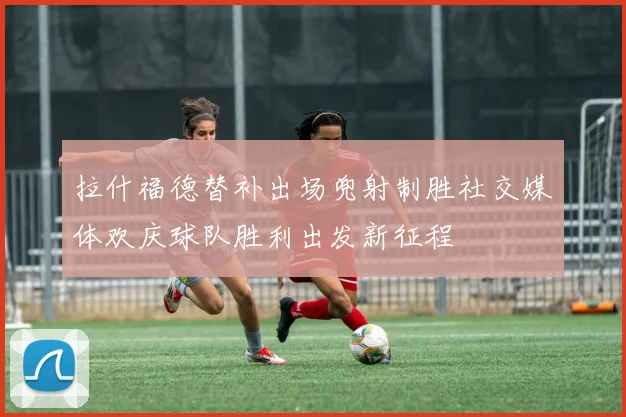 拉什福德替补出场兜射制胜社交媒体欢庆球队胜利出发新征程