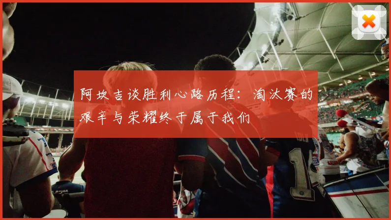 阿坎吉谈胜利心路历程:淘汰赛的艰辛与荣耀终于属于我们