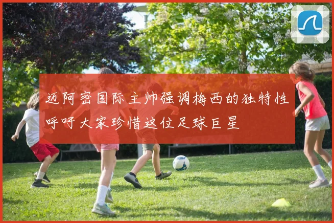 迈阿密国际主帅强调梅西的独特性呼吁大家珍惜这位足球巨星