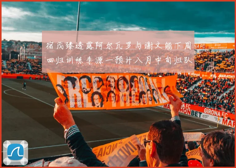 宿茂臻透露阿尔瓦罗与谢文能下周回归训练李源一预计八月中旬归队