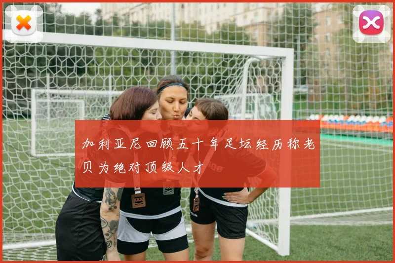 加利亚尼回顾五十年足坛经历称老贝为绝对顶级人才