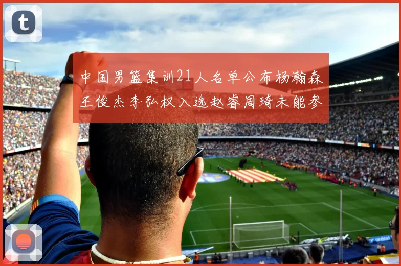 中国男篮集训21人名单公布杨瀚森王俊杰李弘权入选赵睿周琦未能参加