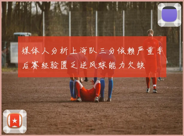 媒体人分析上海队三分依赖严重季后赛经验匮乏逆风球能力欠缺