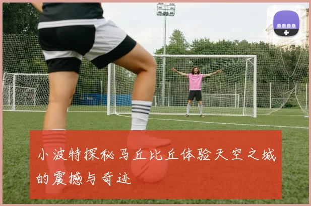 小波特探秘马丘比丘体验天空之城的震撼与奇迹