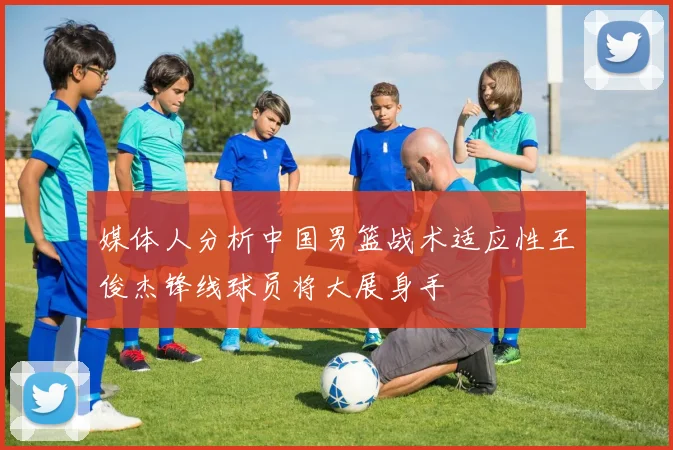 媒体人分析中国男篮战术适应性王俊杰锋线球员将大展身手