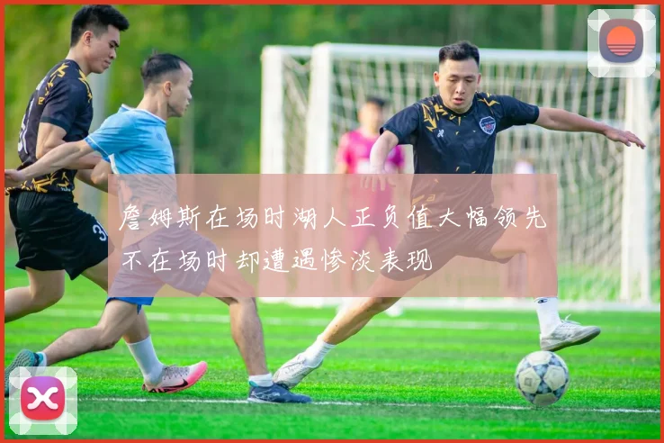 詹姆斯在场时湖人正负值大幅领先不在场时却遭遇惨淡表现