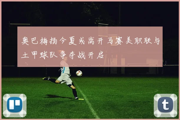 奥巴梅扬今夏或离开马赛美职联与土甲球队争夺战开启