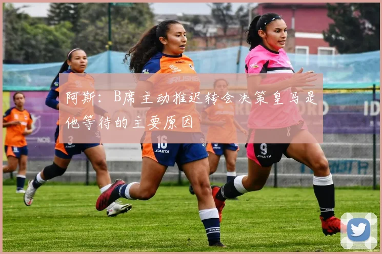 阿斯：B席主动推迟转会决策皇马是他等待的主要原因