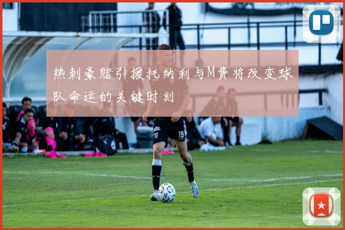 热刺豪赌引援托纳利与M费将改变球队命运的关键时刻