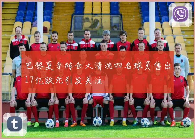巴黎夏季转会大清洗四名球员售出17亿欧元引发关注