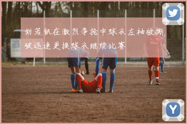 刘若钒在激烈争抢中球衣左袖被撕破迅速更换球衣继续比赛