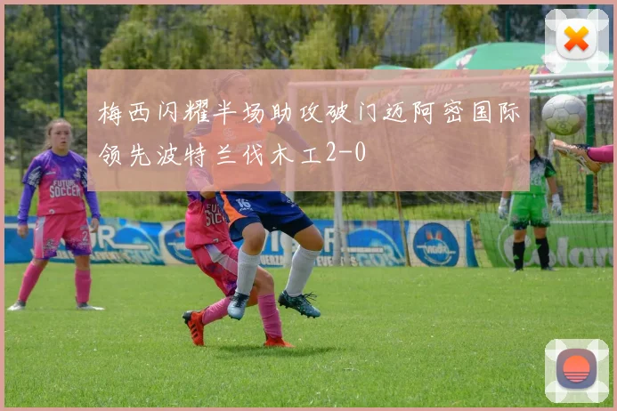 梅西闪耀半场助攻破门迈阿密国际领先波特兰伐木工2-0