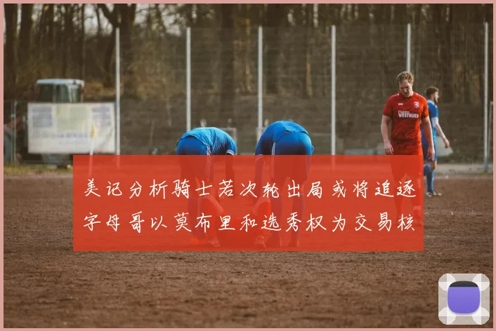 美记分析骑士若次轮出局或将追逐字母哥以莫布里和选秀权为交易核心