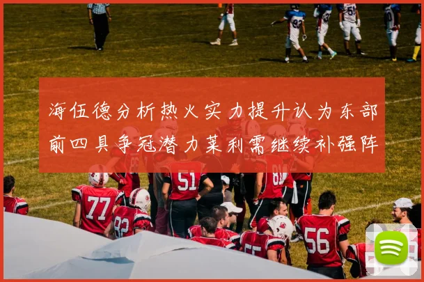 海伍德分析热火实力提升认为东部前四具争冠潜力莱利需继续补强阵容