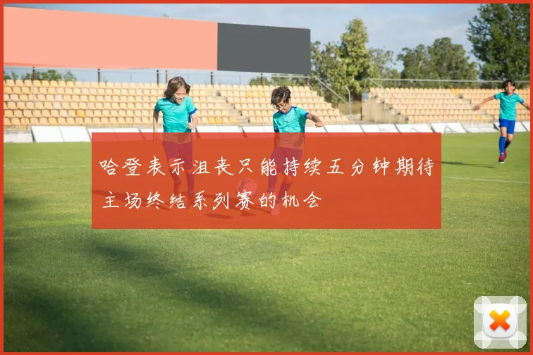 哈登表示沮丧只能持续五分钟期待主场终结系列赛的机会
