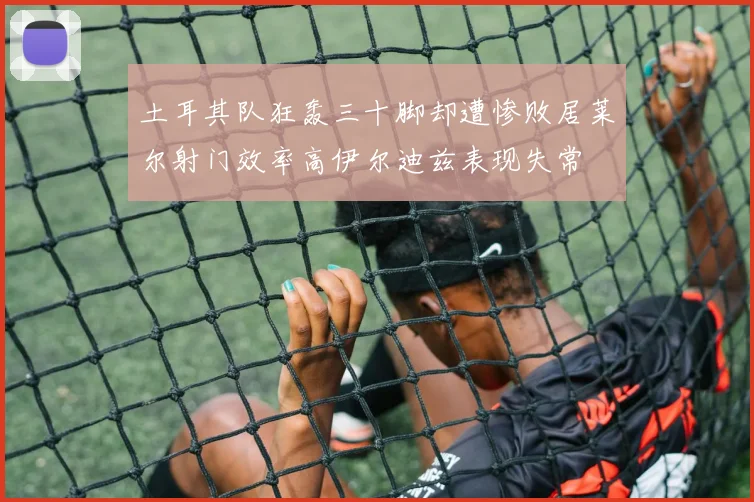 土耳其队狂轰三十脚却遭惨败居莱尔射门效率高伊尔迪兹表现失常