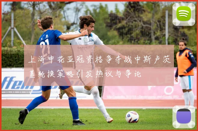 上海申花亚冠资格争夺战中斯卢茨基轮换策略引发热议与争论