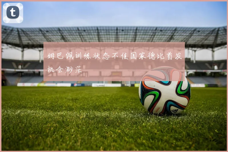 姆巴佩训练状态不佳国家德比首发机会渺茫