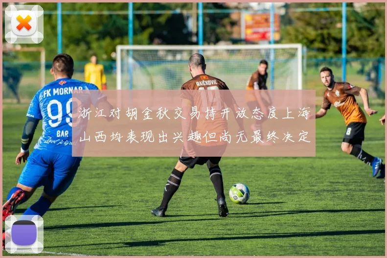 浙江对胡金秋交易持开放态度上海山西均表现出兴趣但尚无最终决定