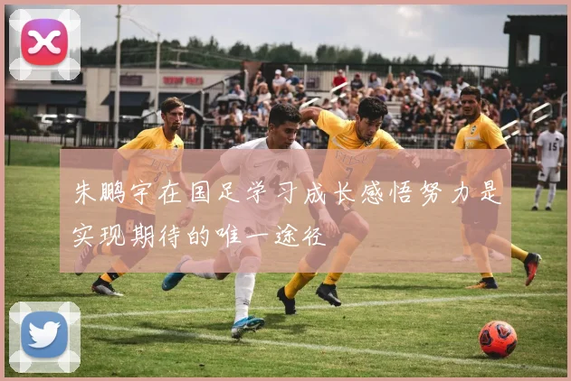 朱鹏宇在国足学习成长感悟努力是实现期待的唯一途径