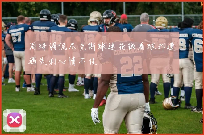 周琦调侃尼克斯球迷花钱看球却遭遇失利心情不佳