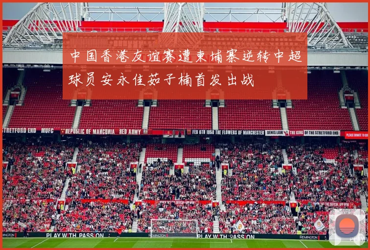 中国香港友谊赛遭柬埔寨逆转中超球员安永佳茹子楠首发出战