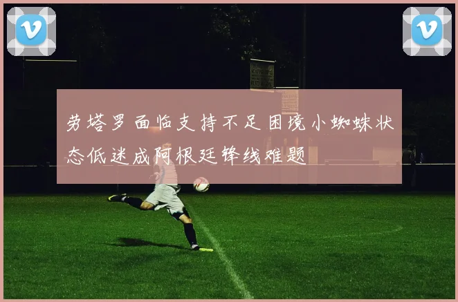 劳塔罗面临支持不足困境小蜘蛛状态低迷成阿根廷锋线难题