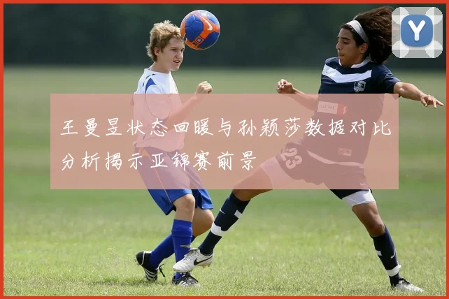 王曼昱状态回暖与孙颖莎数据对比分析揭示亚锦赛前景