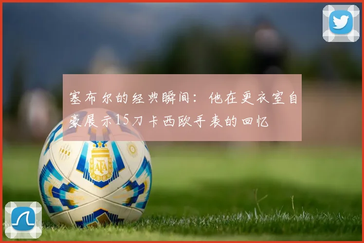 塞布尔的经典瞬间：他在更衣室自豪展示15刀卡西欧手表的回忆