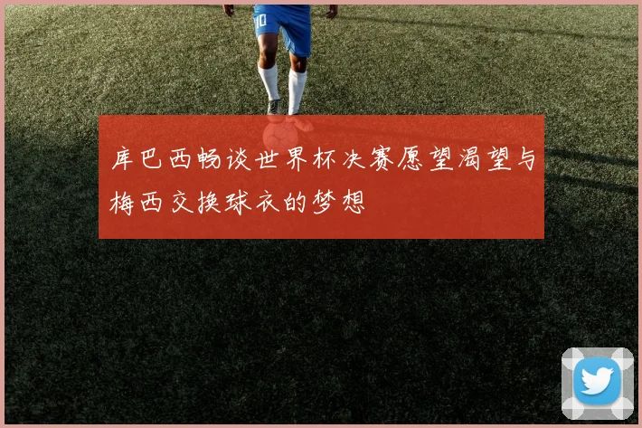 库巴西畅谈世界杯决赛愿望渴望与梅西交换球衣的梦想