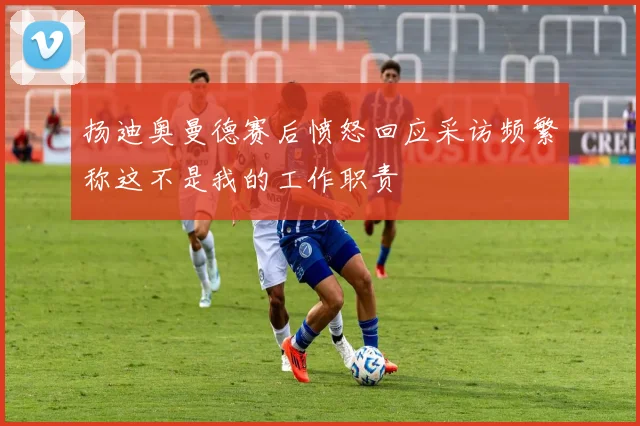 扬迪奥曼德赛后愤怒回应采访频繁称这不是我的工作职责