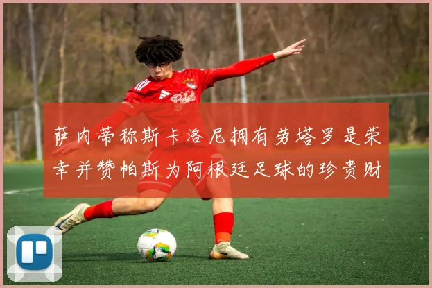 萨内蒂称斯卡洛尼拥有劳塔罗是荣幸并赞帕斯为阿根廷足球的珍贵财富
