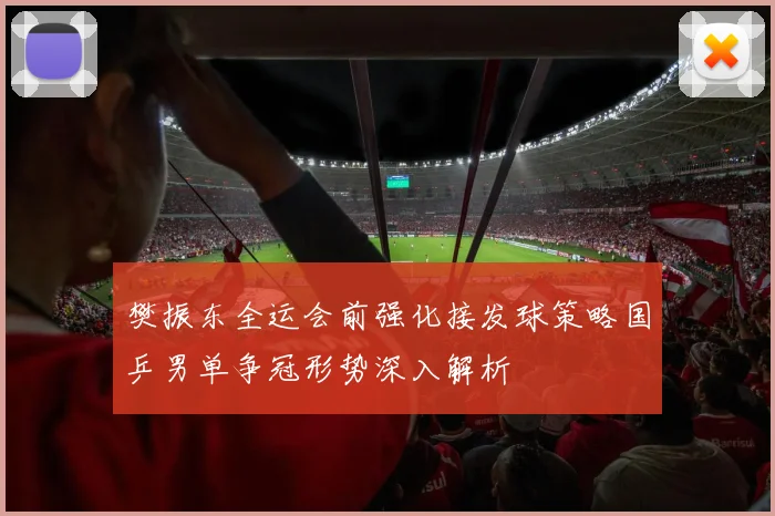樊振东全运会前强化接发球策略国乒男单争冠形势深入解析