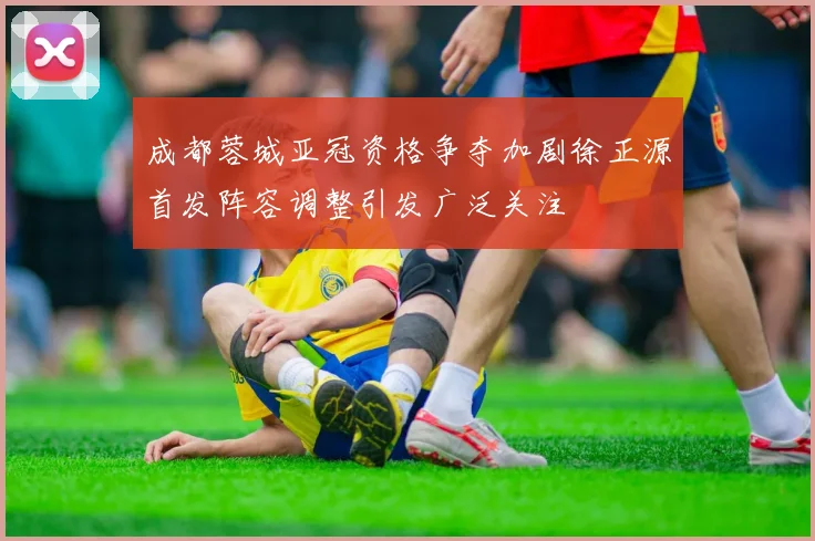 成都蓉城亚冠资格争夺加剧徐正源首发阵容调整引发广泛关注
